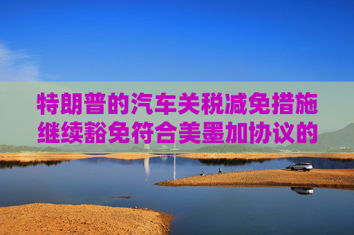 特朗普的汽车关税减免措施继续豁免符合美墨加协议的汽车零部件