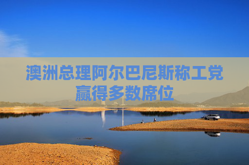 澳洲总理阿尔巴尼斯称工党赢得多数席位