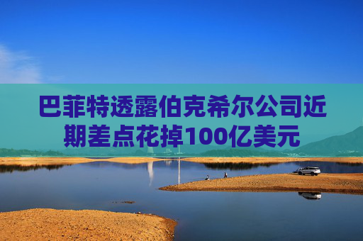 巴菲特透露伯克希尔公司近期差点花掉100亿美元