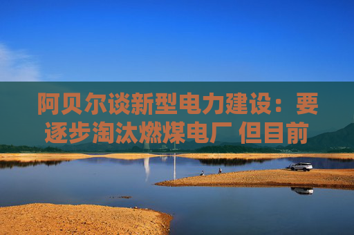 阿贝尔谈新型电力建设：要逐步淘汰燃煤电厂 但目前仍需保供应