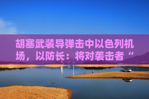胡塞武装导弹击中以色列机场，以防长：将对袭击者“加倍”报复