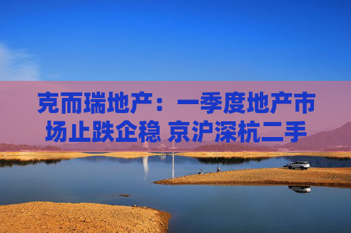 克而瑞地产：一季度地产市场止跌企稳 京沪深杭二手房市场成交同比增17%