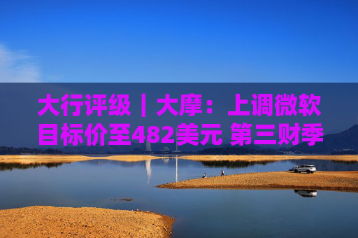 大行评级｜大摩：上调微软目标价至482美元 第三财季的所有收入板块表现出色