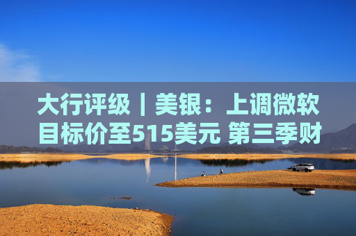 大行评级｜美银：上调微软目标价至515美元 第三季财报与展望强劲