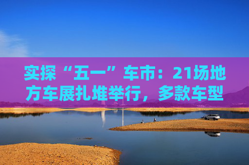 实探“五一”车市：21场地方车展扎堆举行，多款车型趁机“大放价”