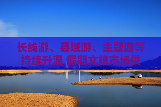 长线游、县域游、主题游等持续升温 假期文旅市场供需两旺