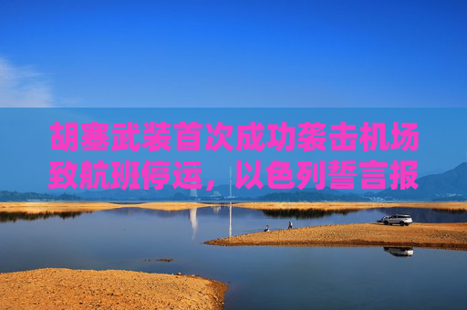 胡塞武装首次成功袭击机场致航班停运，以色列誓言报复