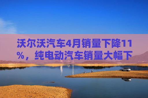 沃尔沃汽车4月销量下降11%，纯电动汽车销量大幅下滑