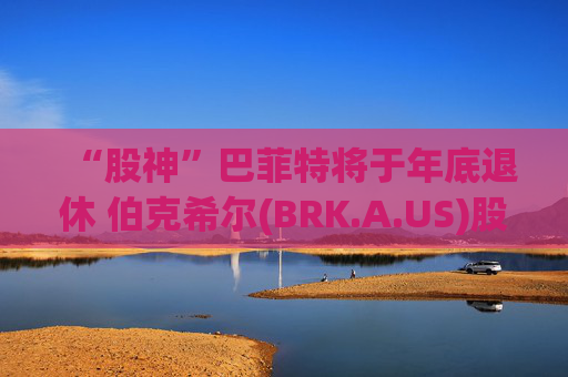 “股神”巴菲特将于年底退休 伯克希尔(BRK.A.US)股价下挫