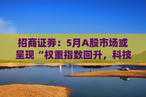 招商证券：5月A股市场或呈现“权重指数回升，科技成长活跃”的格局