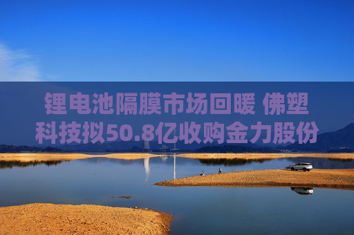 锂电池隔膜市场回暖 佛塑科技拟50.8亿收购金力股份