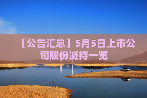 【公告汇总】5月5日上市公司股份减持一览