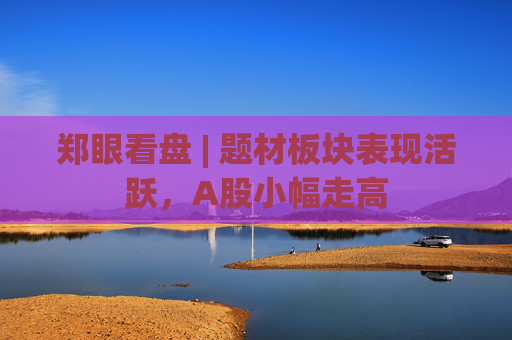郑眼看盘 | 题材板块表现活跃，A股小幅走高  第1张