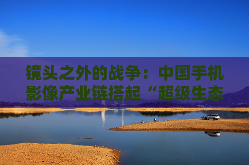 镜头之外的战争：中国手机影像产业链搭起“超级生态”  第1张