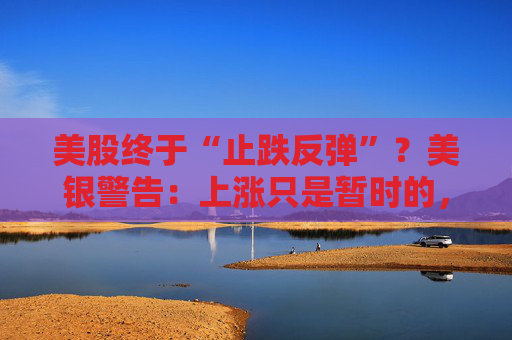 美股终于“止跌反弹”？美银警告：上涨只是暂时的，除非……