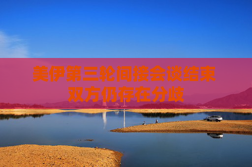 美伊第三轮间接会谈结束 双方仍存在分歧