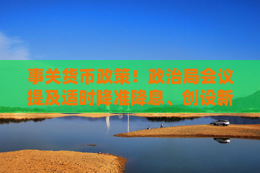 事关货币政策！政治局会议提及适时降准降息、创设新货币政策工具