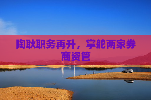 陶耿职务再升，掌舵两家券商资管