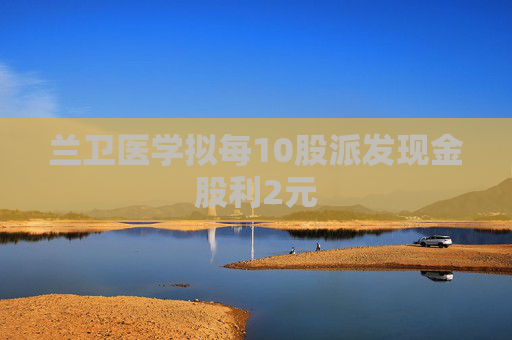 兰卫医学拟每10股派发现金股利2元  第1张