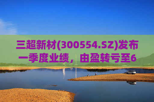 三超新材(300554.SZ)发布一季度业绩，由盈转亏至625.58万元