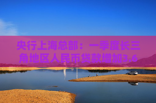央行上海总部：一季度长三角地区人民币贷款增加3.67万亿元，同比多增1366亿元