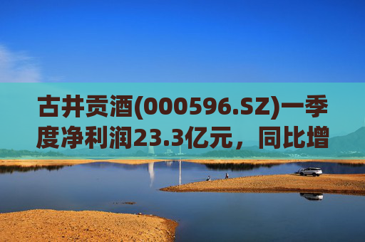 古井贡酒(000596.SZ)一季度净利润23.3亿元，同比增长12.78%