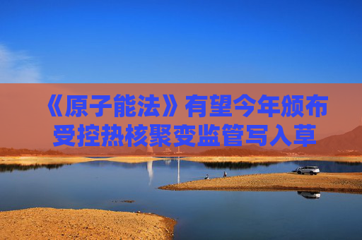 《原子能法》有望今年颁布 受控热核聚变监管写入草案