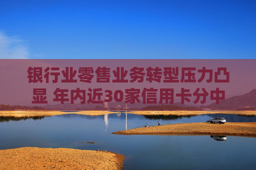 银行业零售业务转型压力凸显 年内近30家信用卡分中心关停  第1张