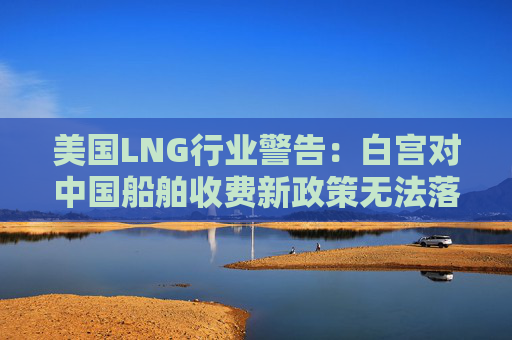 美国LNG行业警告：白宫对中国船舶收费新政策无法落实