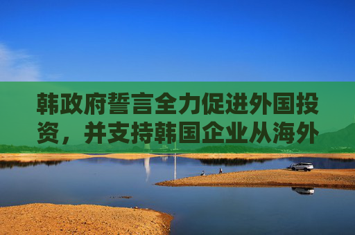 韩政府誓言全力促进外国投资，并支持韩国企业从海外回流