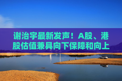 谢治宇最新发声！A股、港股估值兼具向下保障和向上弹性