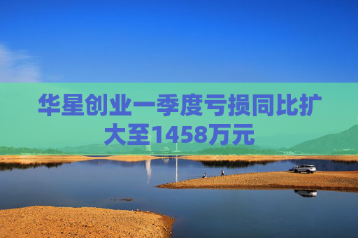 华星创业一季度亏损同比扩大至1458万元  第1张