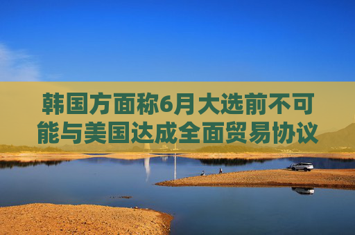 韩国方面称6月大选前不可能与美国达成全面贸易协议