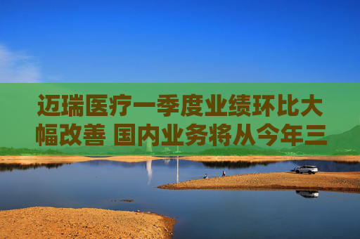 迈瑞医疗一季度业绩环比大幅改善 国内业务将从今年三季度迎来重大拐点
