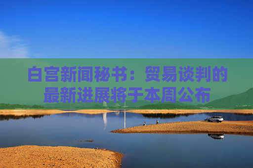 白宫新闻秘书：贸易谈判的最新进展将于本周公布  第1张