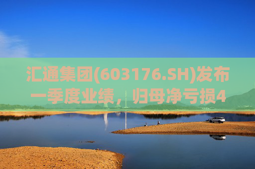 汇通集团(603176.SH)发布一季度业绩，归母净亏损4214万元