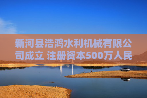 新河县浩鸿水利机械有限公司成立 注册资本500万人民币