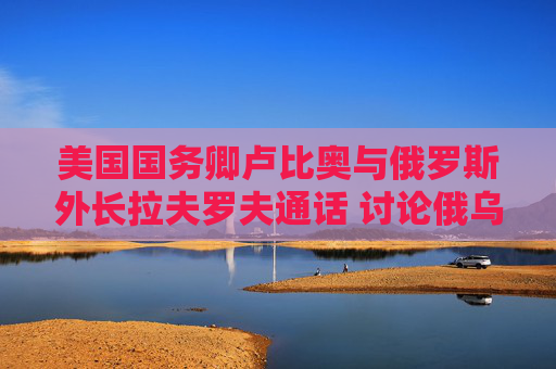 美国国务卿卢比奥与俄罗斯外长拉夫罗夫通话 讨论俄乌和谈的下一步