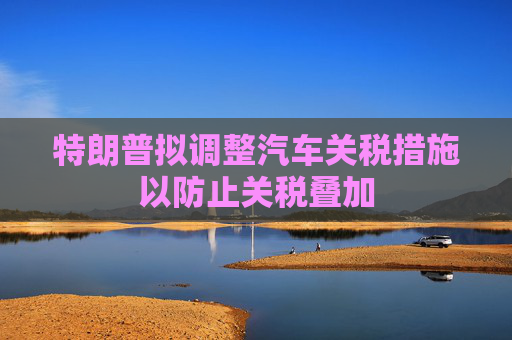 特朗普拟调整汽车关税措施以防止关税叠加