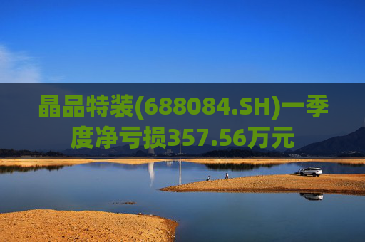 晶品特装(688084.SH)一季度净亏损357.56万元