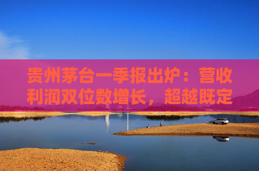 贵州茅台一季报出炉：营收利润双位数增长，超越既定目标站稳行业龙头