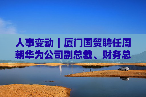 人事变动｜厦门国贸聘任周朝华为公司副总裁、财务总监