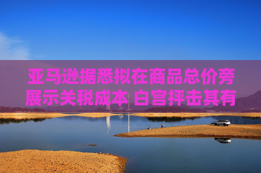 亚马逊据悉拟在商品总价旁展示关税成本 白宫抨击其有敌意且政治化  第1张