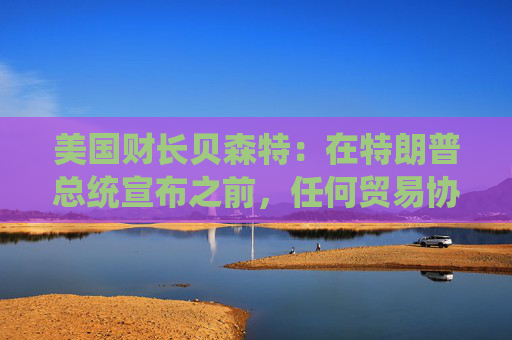 美国财长贝森特：在特朗普总统宣布之前，任何贸易协议都不能算作完成