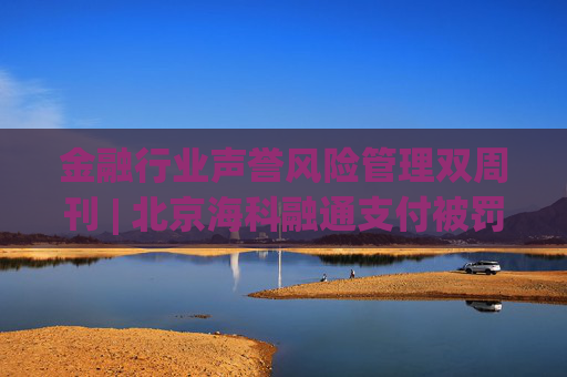 金融行业声誉风险管理双周刊 | 北京海科融通支付被罚835.4万元 中金财富证券因无资质却承销债券被点名  第1张