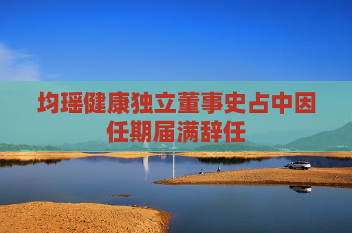 均瑶健康独立董事史占中因任期届满辞任