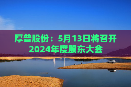 厚普股份：5月13日将召开2024年度股东大会