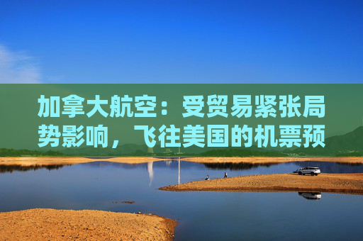 加拿大航空：受贸易紧张局势影响，飞往美国的机票预订量下降 “百分之十几”