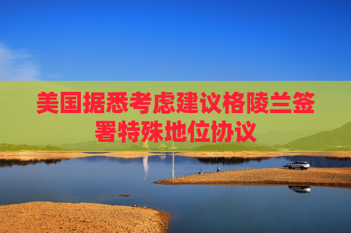 美国据悉考虑建议格陵兰签署特殊地位协议