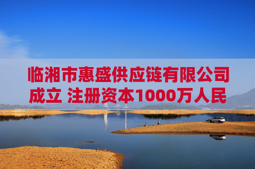 临湘市惠盛供应链有限公司成立 注册资本1000万人民币
